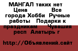 МАНГАЛ таких нет › Цена ­ 40 000 - Все города Хобби. Ручные работы » Подарки к праздникам   . Чувашия респ.,Алатырь г.